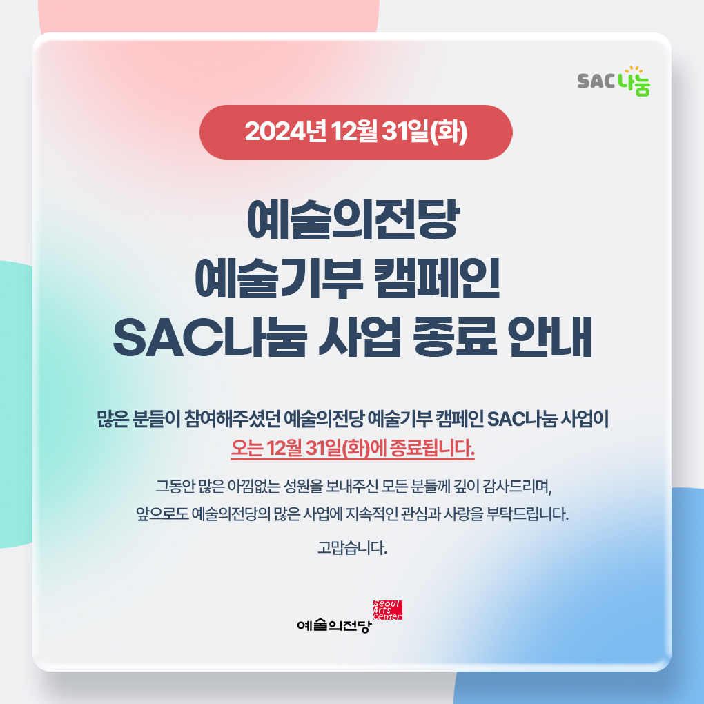 2024년 12월 31일(화) 예술의전당 예술기부 캠페인 SAC나눔 사업 종료 안내 : 많은 분들이 참여해주셨던 예술의전당 예술기부 캠페인 SAC나눔 사업이 오는 12월 31일(화)에 종료됩니다. 그동안 많은 아낌없는 성원을 보내주신 모든 분들께 깊이 감사드리며, 앞으로도 예술의전당의 많은 사업에 지속적인 관심과 사랑을 부탁드립니다. 고맙습니다.